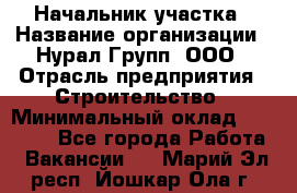 Начальник участка › Название организации ­ Нурал Групп, ООО › Отрасль предприятия ­ Строительство › Минимальный оклад ­ 55 000 - Все города Работа » Вакансии   . Марий Эл респ.,Йошкар-Ола г.